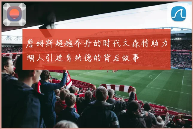 詹姆斯超越乔丹的时代文森特助力湖人引进肯纳德的背后故事