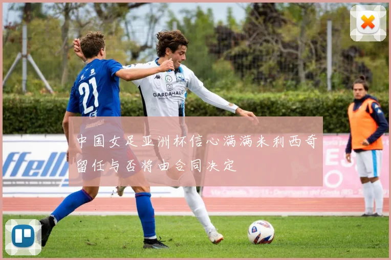 中国女足亚洲杯信心满满米利西奇留任与否将由合同决定