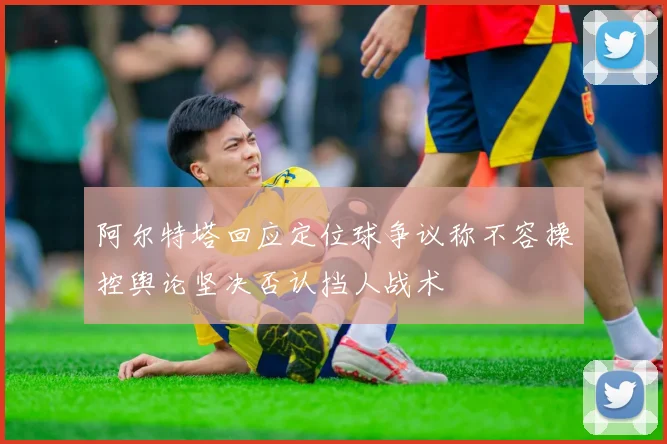 阿尔特塔回应定位球争议称不容操控舆论坚决否认挡人战术