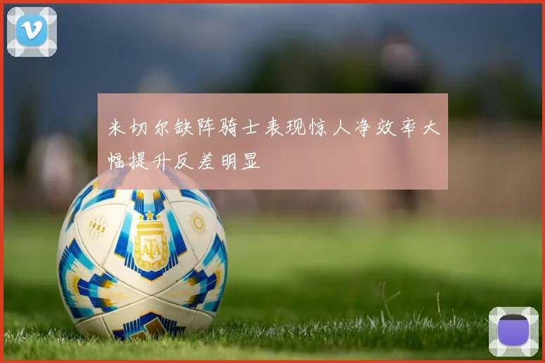 米切尔缺阵骑士表现惊人净效率大幅提升反差明显