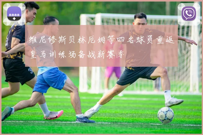 维尼修斯贝林厄姆等四名球员重返皇马训练场备战新赛季