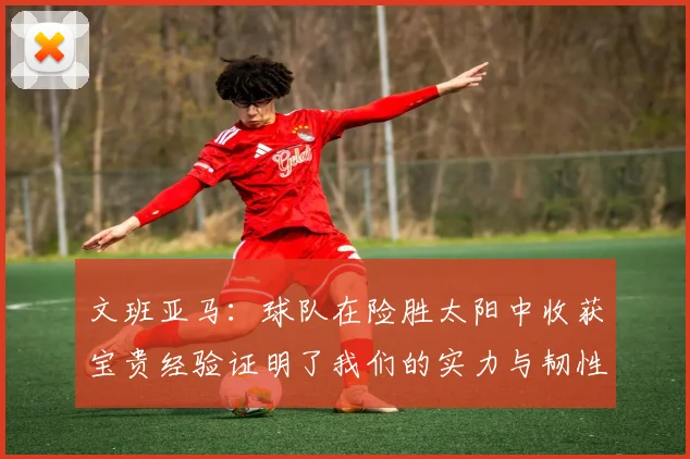 文班亚马：球队在险胜太阳中收获宝贵经验证明了我们的实力与韧性