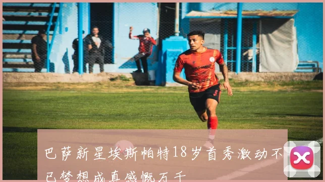 巴萨新星埃斯帕特18岁首秀激动不已梦想成真感慨万千