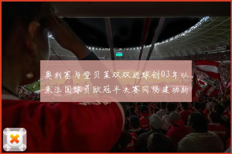 奥利塞与登贝莱双双进球创03年以来法国球员欧冠半决赛同场建功新纪录