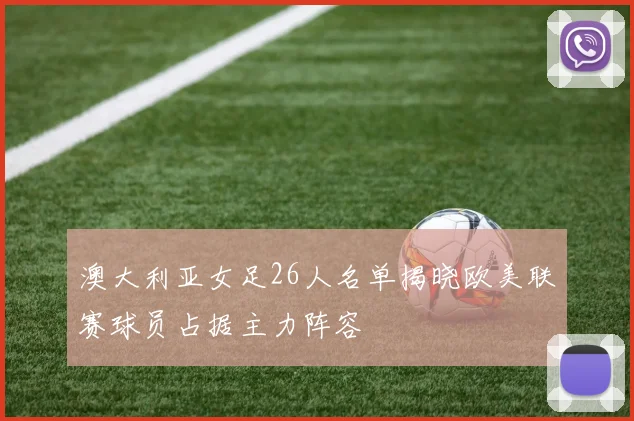 澳大利亚女足26人名单揭晓欧美联赛球员占据主力阵容